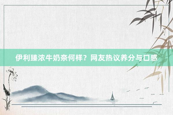 伊利臻浓牛奶奈何样？网友热议养分与口感